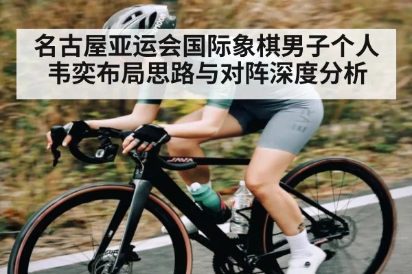 名古屋亚运会国际象棋男子个人韦奕布局思路与对阵深度分析
