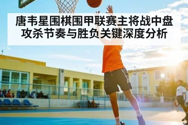 唐韦星围棋围甲联赛主将战中盘攻杀节奏与胜负关键深度分析