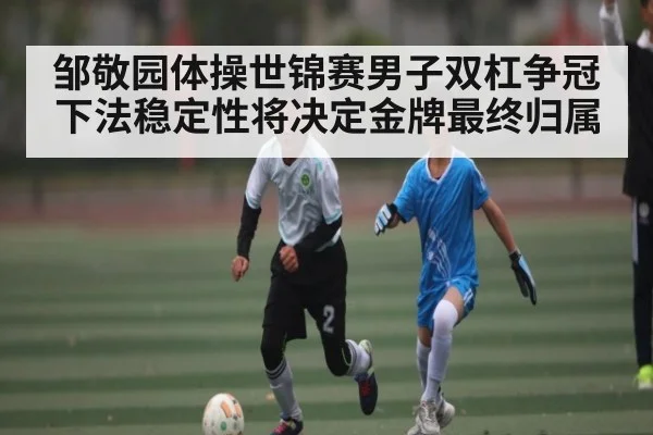 邹敬园体操世锦赛男子双杠争冠下法稳定性将决定金牌最终归属