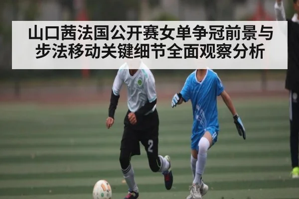 山口茜法国公开赛女单争冠前景与步法移动关键细节全面观察分析